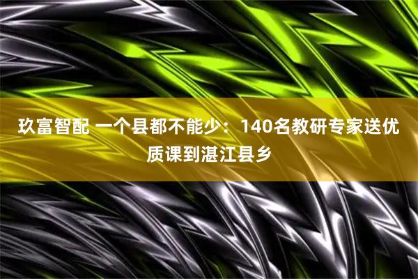 玖富智配 一个县都不能少：140名教研专家送优质课到湛江县乡