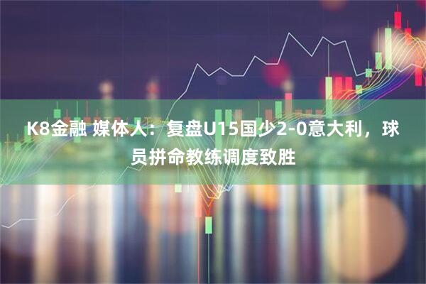 K8金融 媒体人：复盘U15国少2-0意大利，球员拼命教练调度致胜
